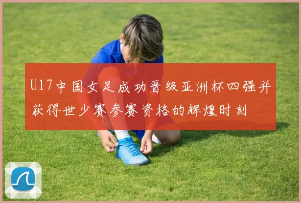 U17中国女足成功晋级亚洲杯四强并获得世少赛参赛资格的辉煌时刻