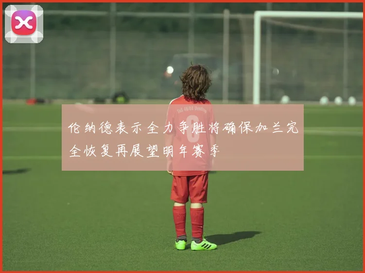 伦纳德表示全力争胜将确保加兰完全恢复再展望明年赛季