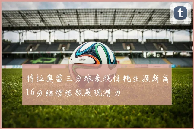 特拉奥雷三分球表现惊艳生涯新高16分继续练级展现潜力