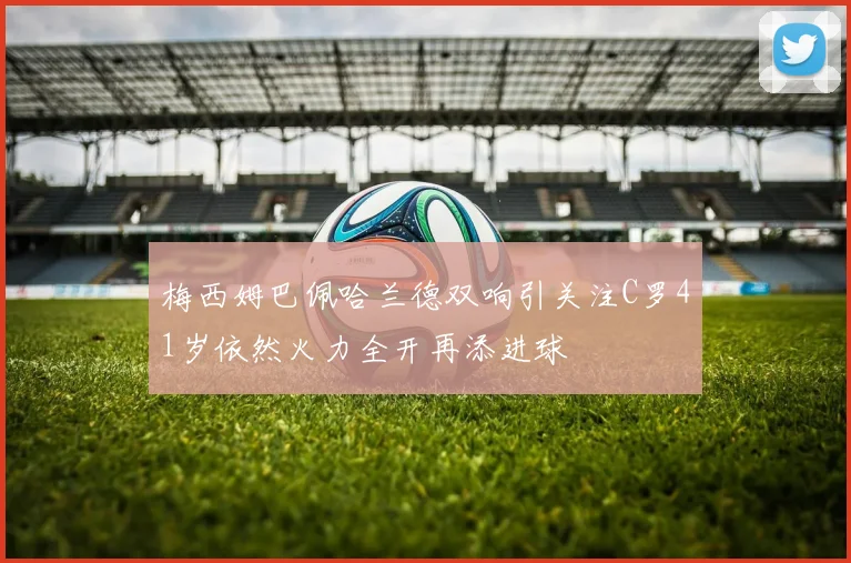 梅西姆巴佩哈兰德双响引关注C罗41岁依然火力全开再添进球