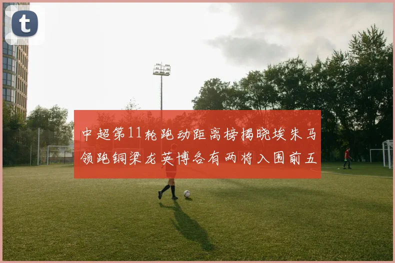 中超第11轮跑动距离榜揭晓埃朱马领跑铜梁龙英博各有两将入围前五