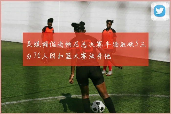 美媒调侃尚帕尼总决赛半场狂砍5三分76人因扣篮大赛放弃他