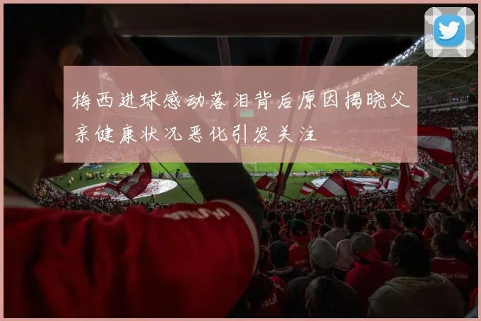 梅西进球感动落泪背后原因揭晓父亲健康状况恶化引发关注