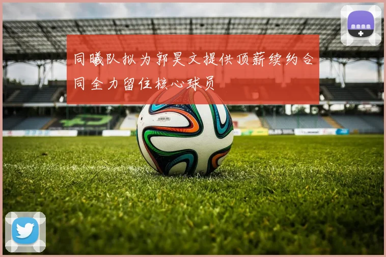 同曦队拟为郭昊文提供顶薪续约合同全力留住核心球员