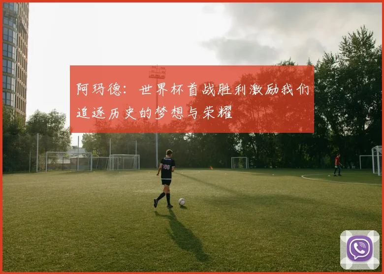 阿玛德：世界杯首战胜利激励我们追逐历史的梦想与荣耀