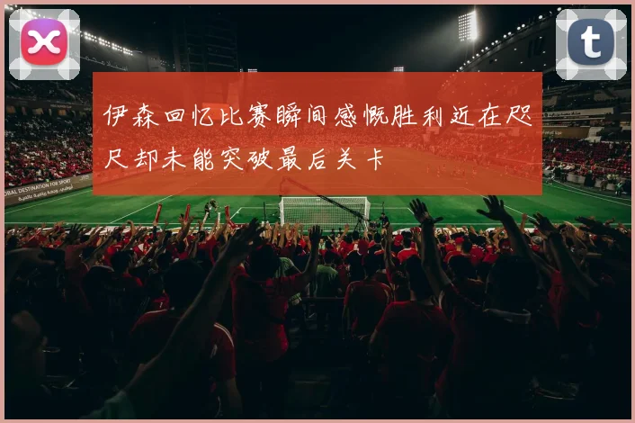 伊森回忆比赛瞬间感慨胜利近在咫尺却未能突破最后关卡