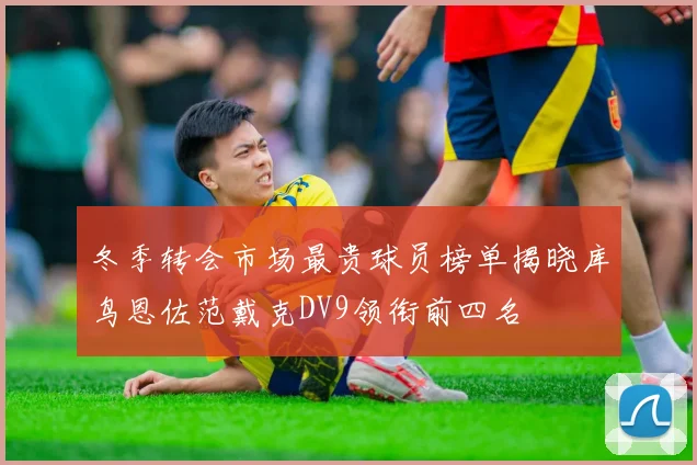 冬季转会市场最贵球员榜单揭晓库鸟恩佐范戴克DV9领衔前四名