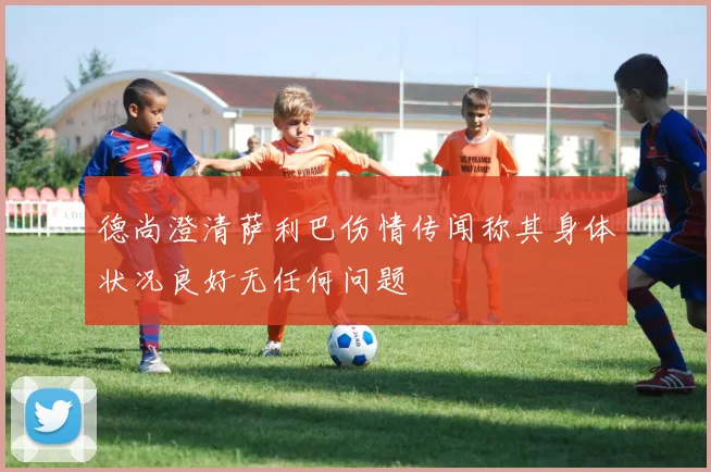 德尚澄清萨利巴伤情传闻称其身体状况良好无任何问题