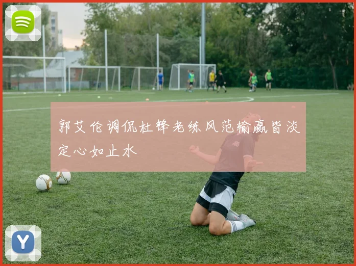 郭艾伦调侃杜锋老练风范输赢皆淡定心如止水
