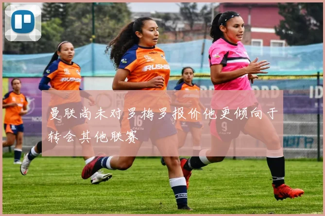 曼联尚未对罗梅罗报价他更倾向于转会其他联赛