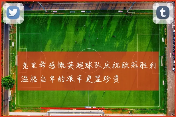 克里希感慨英超球队庆祝欧冠胜利温格当年的艰辛更显珍贵