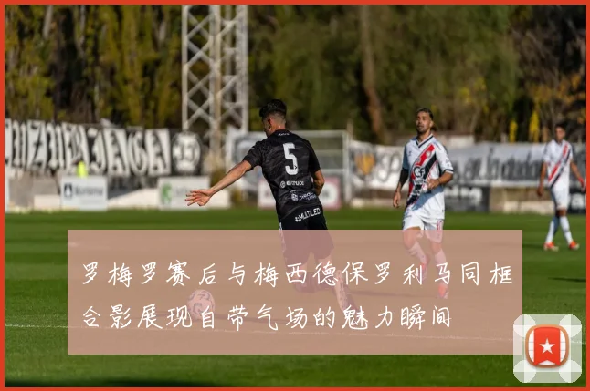 罗梅罗赛后与梅西德保罗利马同框合影展现自带气场的魅力瞬间