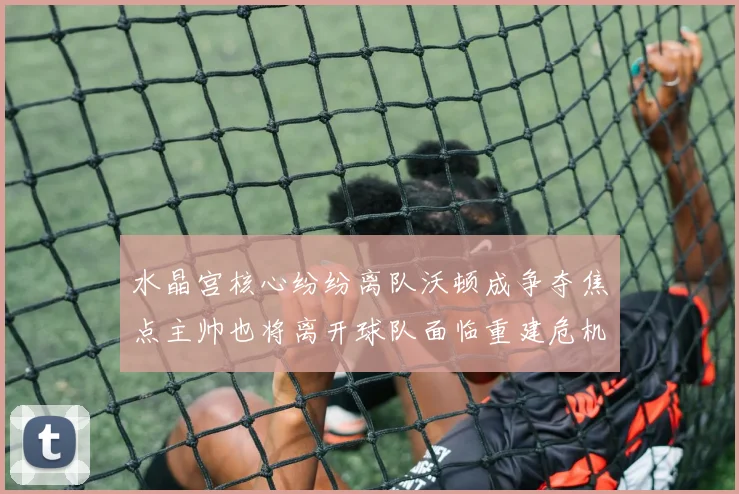 水晶宫核心纷纷离队沃顿成争夺焦点主帅也将离开球队面临重建危机