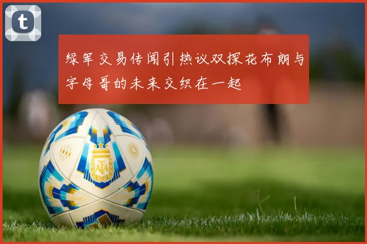 绿军交易传闻引热议双探花布朗与字母哥的未来交织在一起