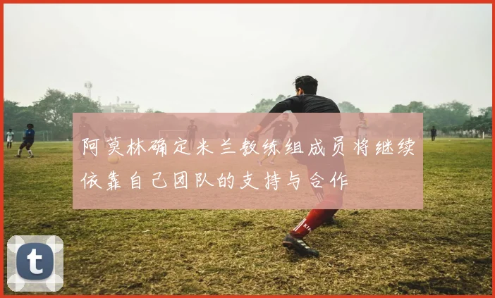 阿莫林确定米兰教练组成员将继续依靠自己团队的支持与合作