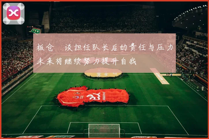 板仓滉谈担任队长后的责任与压力未来将继续努力提升自我