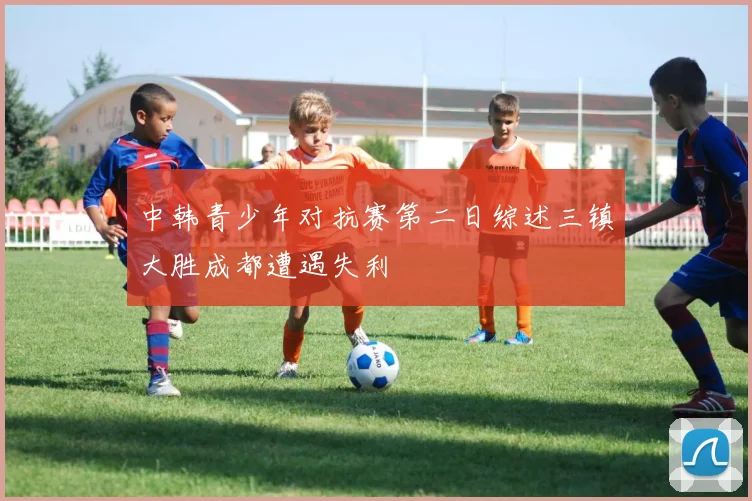 中韩青少年对抗赛第二日综述三镇大胜成都遭遇失利