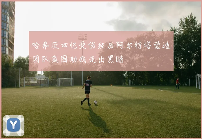 哈弗茨回忆受伤经历阿尔特塔营造团队氛围助我走出黑暗