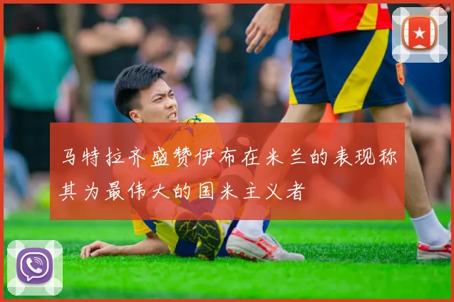 马特拉齐盛赞伊布在米兰的表现称其为最伟大的国米主义者
