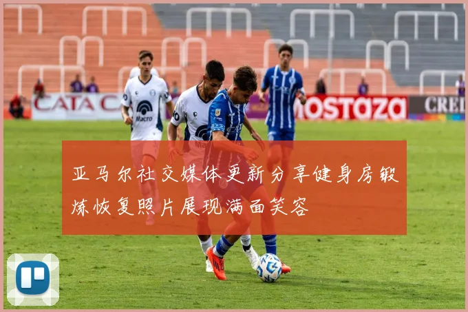 亚马尔社交媒体更新分享健身房锻炼恢复照片展现满面笑容
