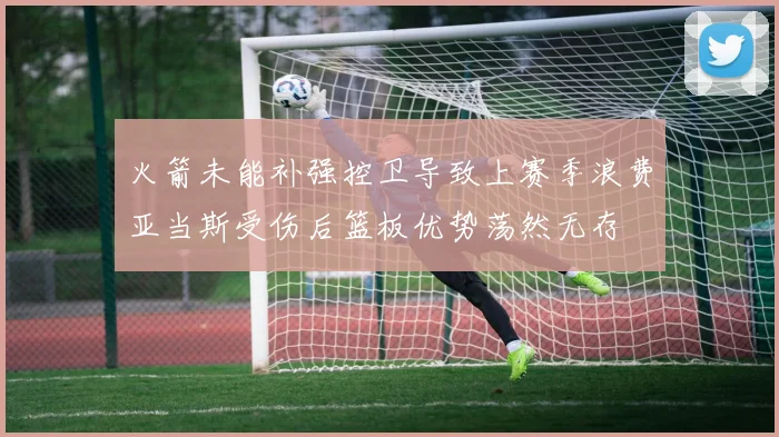 火箭未能补强控卫导致上赛季浪费亚当斯受伤后篮板优势荡然无存