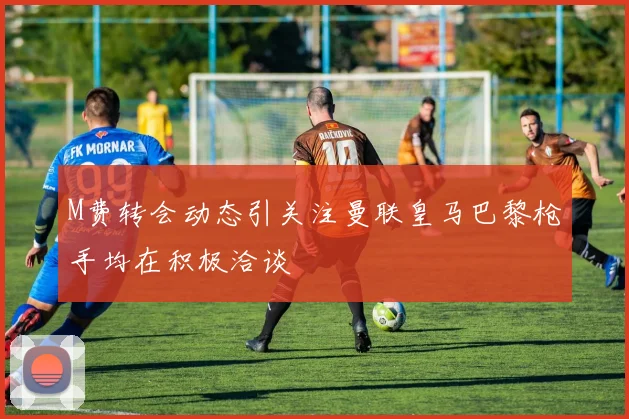 M费转会动态引关注曼联皇马巴黎枪手均在积极洽谈